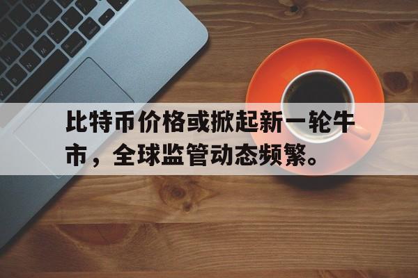 包含比特币价格或掀起新一轮牛市,全球监管动态频繁。的词条
